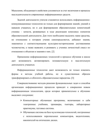 Мышления, обладающего свойством усиливаться за счет включения в процессы
мыследеятельности современных информационных средств.
Задачей деятельности учителя становится использовать информационно-
коммуникационные технологии не только для формирования знаний, умений и
навыков учащихся, но и для формирования образовательных компетенций
ученика – качеств, развиваемых в ходе реализации комплекса элементов
образовательной деятельности. Для этого необходимо выделить такие средства,
по отношению к которым ученик самоопределяется, добывает знания,
знакомится с соответствующими культурно-историческими достижениями
человечества, а также выявлять и развивать у ученика личностный смысл по
отношению к объектам и знаниям о них. [2]
Применение информационных технологий в процессе обучения в школе
дает возможность активизировать познавательную и мыслительную
деятельность учащихся.
Информационные технологии дают возможность не только изменить
формы и методы учебной работы, но и существенным образом
трансформировать и обогатить образовательные парадигмы. [3]
Совершенствование методов решения функциональных задач и способов
организации информационных процессов приводит к совершенно новым
информационным технологиям, среди которых применительно к обучению
выделяют следующие:
 Компьютерные обучающие программы, включающие в себя
электронные учебники, тренажеры, тьюторы, лабораторные
практикумы, тестовые системы.
 Обучающие системы на базе мультимедиа-технологий, построенные
с использованием персональных компьютеров, видеотехники,
накопителей на оптических дисках.
 