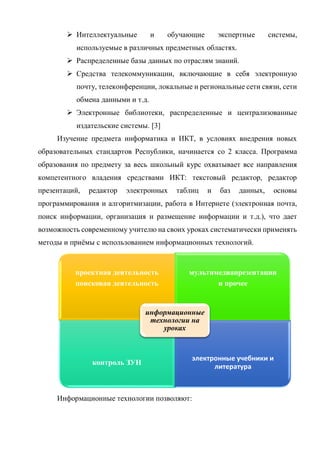  Интеллектуальные и обучающие экспертные системы,
используемые в различных предметных областях.
 Распределенные базы данных по отраслям знаний.
 Средства телекоммуникации, включающие в себя электронную
почту, телеконференции, локальные и региональные сети связи, сети
обмена данными и т.д.
 Электронные библиотеки, распределенные и централизованные
издательские системы. [3]
Изучение предмета информатика и ИКТ, в условиях внедрения новых
образовательных стандартов Республики, начинается со 2 класса. Программа
образования по предмету за весь школьный курс охватывает все направления
компетентного владения средствами ИКТ: текстовый редактор, редактор
презентаций, редактор электронных таблиц и баз данных, основы
программирования и алгоритмизации, работа в Интернете (электронная почта,
поиск информации, организация и размещение информации и т.д.), что дает
возможность современному учителю на своих уроках систематически применять
методы и приёмы с использованием информационных технологий.
Информационные технологии позволяют:
проектная деятельность
поисковая деятельность
мультимедиапрезентации
и прочее
контроль ЗУН
электронные учебники и
литература
информационные
технологии на
уроках
 
