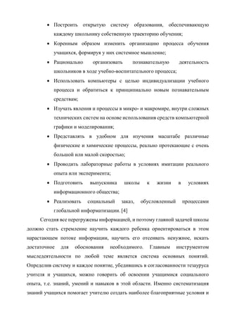  Построить открытую систему образования, обеспечивающую
каждому школьнику собственную траекторию обучения;
 Коренным образом изменить организацию процесса обучения
учащихся, формируя у них системное мышление;
 Рационально организовать познавательную деятельность
школьников в ходе учебно-воспитательного процесса;
 Использовать компьютеры с целью индивидуализации учебного
процесса и обратиться к принципиально новым познавательным
средствам;
 Изучать явления и процессы в микро- и макромире, внутри сложных
технических систем на основе использования средств компьютерной
графики и моделирования;
 Представлять в удобном для изучения масштабе различные
физические и химические процессы, реально протекающие с очень
большой или малой скоростью;
 Проводить лабораторные работы в условиях имитации реального
опыта или эксперимента;
 Подготовить выпускника школы к жизни в условиях
информационного общества;
 Реализовать социальный заказ, обусловленный процессами
глобальной информатизации. [4]
Сегодня все перегружены информацией, и поэтому главной задачей школы
должно стать стремление научить каждого ребенка ориентироваться в этом
нарастающем потоке информации, научить его отсеивать ненужное, искать
достаточное для обоснования необходимого. Главным инструментом
мыследеятельности по любой теме является система основных понятий.
Определив систему и каждое понятие, убедившись в согласованности тезауруса
учителя и учащихся, можно говорить об освоении учащимися социального
опыта, т.е. знаний, умений и навыков в этой области. Именно систематизация
знаний учащихся помогает учителю создать наиболее благоприятные условия и
 