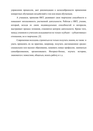 управлении процессом, дает рекомендации о целесообразности применения
конкретных обучающих воздействий к тем или иным обучаемым.
А учащиеся, применяя ИКТ, развивают свои творческие способности и
повышают интенсивность умственной деятельности. Работая с ИКТ, ученик,
который, исходя из своих индивидуальных способностей и интересов,
выстраивает процесс познания, становится центром деятельности. Кроме того,
между учеником и учителем складываются не только «субъект – субъективные»
отношения, но и творческие. [5]
Современная молодежь стремиться не только получать знания, но также и
уметь применять их на практике, например, получать дистанционное средне-
специальное или высшее образование, осваивать новые профессии, заниматься
самообразованием, организовывать Интернет-бизнес, изучать историю,
знакомится с новостями, общаться, искать работу и т.д.
 