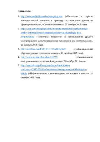 Литература:
1. http://www.ant6654.narod.ru/kompeten.htm («Положение о перечне
компетентностей учащихся и процедур подтверждения уровня их
сформированности», «Основные понятия», 20 октября 2015 года).
2. http://x-uni.com/pedagogika/info/metodika-razrabotki-i-ispolzovaniya-
sredstv-informatsionno-kommunikatsionnykh-tekhnologiy-dlya-
formirovaniya («Методика разработки и использования средств
информационно-коммуникационных технологий для формирования»,
20 октября 2015 года).
3. http://econf.rae.ru/pdf/2010/11/310dcbbf4c.pdf («Информационные
образовательные технологии в школе», 21 октября 2015 года).
4. http://www.myshared.ru/slide/138737/ («Использование
информационных технологий на уроках», 21 октября 2015 года).
5. http://nsportal.ru/ap/library/nauchno-tekhnicheskoe-
tvorchestvo/2012/05/06/informatsionno-kompyuternye-tekhnologii-v-
shkole («Информационно - компьютерные технологии в школе», 21
октября 2015 года).
 