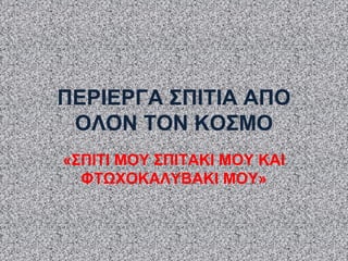 ΠΕΡΙΕΡΓΑ ΣΠΙΤΙΑ ΑΠΟ
ΟΛΟΝ ΤΟΝ ΚΟΣΜΟ
«ΣΠΙΤΙ ΜΟΥ ΣΠΙΤΑΚΙ ΜΟΥ ΚΑΙ
ΦΤΩΧΟΚΑΛΥΒΑΚΙ ΜΟΥ»
 