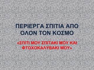 ΠΕΡΙΕΡΓΑ ΣΠΙΤΙΑ ΑΠΟ
ΟΛΟΝ ΤΟΝ ΚΟΣΜΟ
«ΣΠΙΤΙ ΜΟΥ ΣΠΙΤΑΚΙ ΜΟΥ ΚΑΙ
ΦΤΩΧΟΚΑΛΥΒΑΚΙ ΜΟΥ»
 