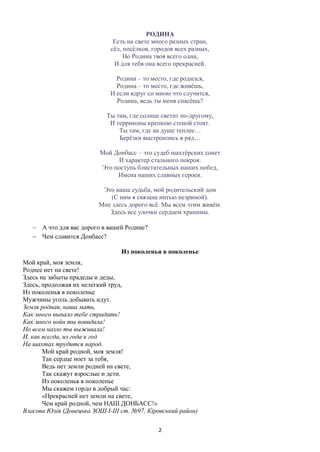 2
РОДИНА
Есть на свете много разных стран,
сёл, посёлков, городов всех разных,
Но Родина твоя всего одна,
И для тебя она всего прекрасней.
Родина – то место, где родился,
Родина – то место, где живёшь,
И если вдруг со мною что случится,
Родина, ведь ты меня спасёшь?
Ты там, где солнце светит по-другому,
И терриконы крепкою стеной стоят.
Ты там, где на душе теплее…
Берёзки выстроились в ряд…
Мой Донбасс – это судеб шахтёрских сонет
И характер стального покроя.
Это поступь блистательных наших побед,
Имена наших славных героев.
Это наша судьба, мой родительский дом
(С ним я связана нитью незримой).
Мне здесь дорого всё. Мы всем этим живём.
Здесь все улочки сердцем хранимы.
 А что для вас дорого в вашей Родине?
 Чем славится Донбасс?
Из поколенья в поколенье
Мой край, моя земля,
Роднее нет на свете!
Здесь не забыты прадеды и деды,
Здесь, продолжая их нелегкий труд,
Из поколенья в поколенье
Мужчины уголь добывать идут.
Земля родная, наша мать,
Как много выпало тебе страдать!
Как много войн ты повидала!
Но всем назло ты выживала!
И, как всегда, из года в год
На шахтах трудится народ.
Мой край родной, моя земля!
Так сердце ноет за тебя,
Ведь нет земли родней на свете,
Так скажут взрослые и дети.
Из поколенья в поколенье
Мы скажем гордо в добрый час:
«Прекрасней нет земли на свете,
Чем край родной, чем НАШ ДОНБАСС!»
Власова Юлія (Донецька ЗОШ І-ІІІ ст. №97, Кіровський район)
 