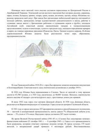 5
Основную часть жителей этого поселка составили переселенцы из Центральной России и
Левобережной Украины. Этнический состав местного населения был пестрым: русские, украинцы,
евреи, поляки, белорусы, армяне, татары, греки, казаки, англичане, цыгане, немцы. Юзовчане по-
разному проводили свой досуг. При заводе был организован любительский оркестр, состоящий из
молодых рабочих, проводились вечера художественной самодеятельности в школе, рабочие и
служащие завода вместе с британскими рабочими и служащими играли в футбол, посещали
Английский клуб, известный своими ежемесячными танцами и театрализованными
представлениями; ходили в кинотеатры, гуляли в городском саду, посещали передвижные ярмарки
и цирки, на главные церковные праздники (Рождество, Пасха, Троица) ходили в церковь. В облике
дореволюционной Юзовки акценты были расставлены четко: вера, образование,
предпринимательство.
В годы Гражданской войны 1918-20 гг. город был временно захвачен немецкими оккупантами
и белогвардейцами. Советская власть здесь окончательно установилась в декабре 1919 г.
В 1924 году Юзовка была переименована в Сталино. Число ее жителей к тому времени
достигло 63,708 человек, а в 1925 году увеличилось до 80,085 человек. Началось строительство
жилого массива «Стандарт» для металлургов и двух-, трехэтажных домов для горняков.
В июле 1932 года город стал центром Донецкой области. В 1938 году Донецкая область
разделяется на Ворошиловградскую и Сталинскую. Город остается центром Сталинской области.
К 1941 году в городе находилось 223 предприятия союзного и республиканского подчинения,
54 — местной и кооперативной промышленности, шахты давали 7% общесоюзной добычи угля,
заводы — 5% стали и 11% кокса. Население города составляло 507 тысяч человек.
Во время Великой Отечественной войны (1941-45 гг.) Сталино был оккупирован немецко-
фашистскими войсками (21 октября 1941 г. — 8 сентября 1943 г.). Город и его промышленность
были разрушены, историки отмечают огромные людские потери. В городе осталось 175 тысяч
жителей, а материальный ущерб превысил 4 миллиарда рублей. Восстанавливалась
 