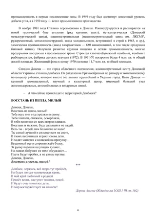 6
промышленность в первые послевоенные годы. В 1949 году был достигнут довоенный уровень
добычи угля, а в 1950 году — всего промышленного производства.
В ноябре 1961 года Сталино переименован в Донецк. Реконструируется и расширяется на
новой технической базе угольная (ряд крупных шахт), металлургическая (Донецкий
металлургический завод), машиностроительная (машиностроительный завод им. ЛКСМУ,
рудоремонтный, металлоконструкций, завод холодильников, вступивший в строй в 1963, и др.),
химическая промышленность (завод химреактивов — 680 наименований, в том числе продукция
бытовой химии). Получили развитие крупная пищевая и легкая промышленность, многие
предприятия построены в послевоенное время. Строятся хлопчатобумажный комбинат, комбинат
рыбопродуктов, фабрика детских игрушек (1972). В 1961-70 построено более 4 млн. кв. м общей
жилой площади. Жилищный фонд к концу 1970 составил 11,7 млн. кв. м общей площади.
Сегодня Донецк — это город областного подчинения, административный центр Донецкой
области Украины, столица Донбасса. Он разделен на 9 разнообразных по размеру и экономическому
потенциалу районов, которые вместе составляют крупнейший в Украине город. Ныне Донецк —
крупный промышленный, научный и культурный центр, имеющий большой узел
железнодорожных, автомобильных и воздушных линий.
 А что сейчас происходит с территорией Донбасса?
ВОССТАНЬ ИЗ ПЕПЛА, МИЛЫЙ
Донецк, Донецк,
Восстань из пепла, милый!
Тебе весь этот год стреляли в спину.
Тебя топтали, обижали, оскорбляли,
В тебя политики со всех сторон плевали.
Восстань и выживи, будь сильным и не падай.
Ведь ты – герой, нам большего не надо!
Ты самый лучший и сильнее всех на свете,
В твоих песочницах играют снова дети,
И ходят мамочки с коляской на прогулку,
Бездомный пес в сторонке жуёт булку,
За ручку парочки по улицам гуляют,
На лавках бабушки их тихо обсуждают…
Пусть будут пробки, а не улицы пустые.
Донецк, Донецк,
Восстань из пепла, милый!
***
Донбасс, держись, всё скоро тут пройдёт,
Не будет литься человеческая кровь.
В мой край любимый и родной
Придёт весна, наступит тишина, покой.
И будут счастливы все дети,
И мир восторжествует на планете!
Дорош Альона (Жданівська ЗОШ І-ІІІ ст. №2)
 
