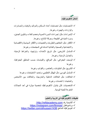 8
‫أشكال‬‫االنفوجرافيك‬:
‫االحصائيات‬:‫مثل‬‫احصائيات‬‫أعداد‬‫الـسـكان‬‫والمواليد‬‫والوفيات‬‫والـصادرا‬‫ت‬
‫والواردات‬،‫والهجرة‬‫وغيرها‬.
‫اإلجـراءات‬:‫مثل‬:‫إجـراءات‬‫الـدورة‬‫الدموية‬‫وهـضم‬،‫الغذاء‬‫وتـكوين‬،‫الجـنين‬
‫ودورة‬‫المياه‬‫في‬،‫الطبيعة‬‫وحركة‬،‫اإلنتاج‬‫وغيرها‬.
‫األفكار‬:‫مثل‬:‫المفاهيم‬‫والنظريات‬،‫والتعميمات‬‫واألفكار‬‫السياسية‬‫واالق‬‫تصادية‬
‫واالجتماعية‬‫والصحية‬‫والغذائية‬‫السائدة‬‫في‬،‫المجتمعات‬‫وغيرها‬.
‫التسلسل‬‫التاريخي‬:‫مثل‬‫تاريخ‬،‫األحداث‬،‫وترتيبها‬‫والخرائط‬،‫الزمنية‬
‫والجداول‬،‫الزمنية‬‫وغيرها‬.
‫الوصف‬‫الجغرافي‬:‫مثل‬،‫المواقع‬‫والقـياسات‬‫حـسب‬‫المناطق‬،‫الجغرافية‬
‫وغيرها‬
‫التشريح‬:‫مثل‬،‫المكونات‬،‫والعناصر‬،‫والقوائم‬‫وغيرها‬
‫التسلسل‬‫الهرمي‬:‫مثل‬‫الهيكل‬،‫التنظيمي‬‫وتحديد‬،‫االحتياجات‬‫وغيرها‬
‫العالقات‬:‫مثل‬‫العالقات‬‫الداخلية‬،‫والخارجية‬‫والعالقات‬‫بين‬‫األشخاص‬
‫والمنتجات‬/،‫الخدمات‬‫وغيرها‬
‫الشخصيات‬:‫كأن‬‫يتناول‬‫االنفوجرافيك‬‫شخصية‬‫مؤثرة‬‫في‬‫أحد‬‫المجاالت‬
‫المتنوعة‬‫للحياة‬‫اليومية‬.
:‫والتعليم‬ ‫التربية‬ ‫في‬ ‫االنفوجرافيك‬ ‫تطبيقات‬
‫رفد‬ ‫أكاديمية‬http://refdacademy.com/
‫فطن‬ ‫برنامج‬https://instagram.com/ftnmoe/
‫انفوجرافيك‬‫ال‬‫مناهج‬https://twitter.com/alhussein1436
 