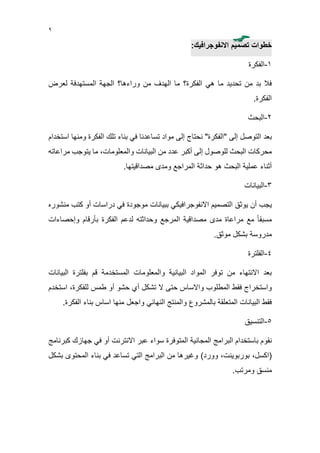 9
‫تصميم‬ ‫خطوات‬‫االنفوجرافيك‬:
1-‫الفكرة‬
‫هي‬ ‫ما‬ ‫تحديد‬ ‫من‬ ‫بد‬ ‫فال‬‫الفكرة؟‬‫لعرض‬ ‫المستهدفة‬ ‫الجهة‬ ‫وراءها؟‬ ‫من‬ ‫الهدف‬ ‫ما‬
‫الفكرة‬.
2-‫البحث‬
"‫"الفكرة‬ ‫إلى‬ ‫التوصل‬ ‫بعد‬‫ن‬‫تساعد‬ ‫مواد‬ ‫إلى‬ ‫حتاج‬‫نا‬‫الفكر‬ ‫تلك‬ ‫بناء‬ ‫في‬‫ومن‬ ‫ة‬‫استخدام‬ ‫ها‬
‫البحث‬ ‫محركات‬‫إلى‬ ‫للوصول‬‫أكبر‬‫البيانات‬ ‫من‬ ‫عدد‬‫والمعلومات‬،‫مراعاته‬ ‫يتوجب‬ ‫ما‬
‫أث‬‫البحث‬ ‫عملية‬ ‫ناء‬‫مصداقيتها‬ ‫ومدى‬ ‫المراجع‬ ‫حداثة‬ ‫هو‬.
3-‫البيانات‬
‫يوثق‬ ‫أن‬ ‫يجب‬‫التصميم‬‫االنفوجرافيك‬‫ببيانات‬ ‫ي‬‫موجودة‬‫منش‬ ‫كتب‬ ‫أو‬ ‫دراسات‬ ‫في‬‫وره‬
‫الفكرة‬ ‫لدعم‬ ‫وحداثته‬ ‫المرجع‬ ‫مصداقية‬ ‫مدى‬ ‫مراعاة‬ ‫مع‬ ً‫ا‬‫مسبق‬‫بأرقام‬‫وإحصاءات‬
‫مدروسة‬‫موثق‬ ‫بشكل‬.
4-‫الفلترة‬
‫البيانية‬ ‫المواد‬ ‫توفر‬ ‫من‬ ‫االنتهاء‬ ‫بعد‬‫المستخدمة‬ ‫والمعلومات‬‫البيانات‬ ‫بفلترة‬ ‫قم‬
‫المطلوب‬ ‫فقط‬ ‫واستخراج‬‫حتى‬ ‫واالساس‬‫تشكل‬ ‫ال‬‫أ‬‫طمس‬ ‫أو‬ ‫حشو‬ ‫ي‬‫للفكرة‬،‫است‬‫خدم‬
‫بالمشروع‬ ‫المتعلقة‬ ‫البيانات‬ ‫فقط‬‫النهائي‬ ‫والمنتج‬‫منها‬ ‫واجعل‬‫بناء‬ ‫اساس‬‫الف‬.‫كرة‬
5-‫التنسيق‬
‫ن‬‫ق‬‫و‬‫كبرنامج‬ ‫جهازك‬ ‫في‬ ‫أو‬ ‫االنترنت‬ ‫عبر‬ ‫سواء‬ ‫المتوفرة‬ ‫المجانية‬ ‫البرامج‬ ‫باستخدام‬ ‫م‬
(،‫اكسل‬،‫بوربوينت‬)‫وورد‬‫بشكل‬ ‫المحتوى‬ ‫بناء‬ ‫في‬ ‫تساعد‬ ‫التي‬ ‫البرامج‬ ‫من‬ ‫وغيرها‬
‫منسق‬‫ومرتب‬.
 