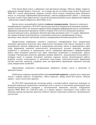Учні школи брали участь у районному етапі фестивалю-конкурсу «Молодь обирає здоров’я»,
районному семінарі-тренінгу «Сьогодні – це те завтра, про яке ти подбав учора» на базі Лозуватської
ЗОШ №1 з метою пропагування здорового способу життя шляхом підвищення рівня обізнаності
молоді та посилення інформаційно-просвітницької, освітньо-профілактичної роботи з учнівською
молоддю та акції «Урок заради життя» з метою роз’яснювальної роботи щодо профілактики інфекцій
–небезпечних хвороб (туберкульоз, ВІЛ/СНІДу та ін.).
Вагоме місце у виховній роботі займало учнівське самоврядування. Діяльність учнівського
самоврядування та радників у 2014-2015 навчальному році була направлена на виконання основних
завдань сучасної освіти, що зумовлені пріоритетними напрямами реформування школи, визначеними
Державною національною програмою «Освіта («Україна ХХІ століття»), Концепцією розвитку
загальної середньої освіти, програмою «Основні орієнтири виховання учнів 1-11 класів». Вирішення
цих завдань можливе шляхом розвитку і осучаснення учнівського самоврядування. В школі
продовжує свою діяльність організація дитячого самоврядування Козацька республіка «СІЧ».
Пріоритетними напрямками діяльності учнівського самоврядування були: використання
потенціалу краєзнавчої педагогіки щодо патріотичного виховання учнів школи; виховання в учнів
громадянських якостей; профілактика й попередження шкідливих звичок та правопорушень серед
учнів; формування соціальної компетентності (відповідальної, вольової поведінки; значення
особистості у шкільному та громадському житті); підвищення ефективності профорієнтаційної
роботи через інтеграцію діяльності всіх ланок: навчальної, позакласної та позашкільної роботи,
співпраці з батьківським комітетом, районним центром зайнятості, вдосконалення методів роботи з
активами класів та надання методичної допомоги, передача досвіду організаторської роботи,
розробка системи стимулювання та заохочення учнів-лідерів, учнів-консультантів; формування
системи життєвих цінностей, створення умов для ефективного формування моральної культури
учнів; використання засобів ІКТ.
Представники учнівського самоврядування приймають активну участь в організації та
проведені заходів.
Необхідною сторінкою виховної роботи був екологічний напрямок, в рамках якого проведено
заходи з охорони довкілля: «Годівничка», «Чисте довкілля», «Парад квітів біля школи», «Посади
дерево» , захист екологічних проектів.
На 2015-2016 навчальний рік методична робота з виховної роботи планується відповідно до
Концепції національно-патріотичного виховання дітей та молоді та методичних рекомендацій щодо
національно-патріотичного виховання у загальноосвітніх навчальних закладах, затверджених
наказом МОН №641 від 16.06.2015 року та в рамках першого підготовчого етапу роботи над
обласним науково-методичним проектом «Освітні стратегії соціалізації особистості громадянського
суспільства» .
6
 