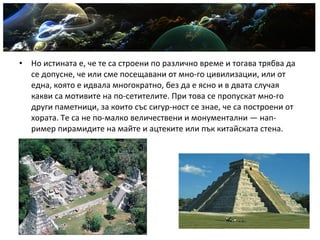 • Но истината е, че те са строени по различно време и тогава трябва да
се допусне, че или сме посещавани от мно­го цивилизации, или от
една, която е идвала многократно, без да е ясно и в двата случая
какви са мотивите на по­сетителите. При това се пропускат мно­го
други паметници, за които със сигур­ност се знае, че са построени от
хората. Те са не по­малко величествени и монументални — нап­
ример пирамидите на майте и ацтеките или пък китайската стена.
 