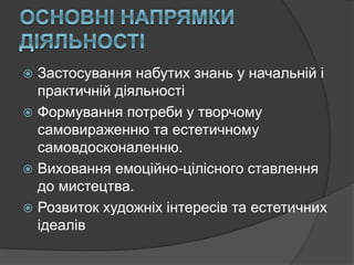  Застосування набутих знань у начальній і
практичній діяльності
 Формування потреби у творчому
самовираженню та естетичному
самовдосконаленню.
 Виховання емоційно-цілісного ставлення
до мистецтва.
 Розвиток художніх інтересів та естетичних
ідеалів
 