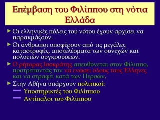 Επέμβαση του Φιλίππου στη νότιαΕπέμβαση του Φιλίππου στη νότια
ΕλλάδαΕλλάδα
► Οι ελληνικές πόλεις του νότου έχουν αρχίσει ναΟι ελληνικές πόλεις του νότου έχουν αρχίσει να
παρακμάζουν.παρακμάζουν.
► Οι άνθρωποι υποφέρουν από τις μεγάλεςΟι άνθρωποι υποφέρουν από τις μεγάλες
καταστροφές, αποτελέσματα των συνεχών καικαταστροφές, αποτελέσματα των συνεχών και
πολυετών συγκρούσεων.πολυετών συγκρούσεων.
► Ο ρήτορας ΙσοκράτηςΟ ρήτορας Ισοκράτης απευθύνεται στον Φίλιππο,απευθύνεται στον Φίλιππο,
προτρέποντάς τονπροτρέποντάς τον να ενώσει όλους τους Έλληνεςνα ενώσει όλους τους Έλληνες
και να στραφεί κατά των Περσώνκαι να στραφεί κατά των Περσών..
► Στην Αθήνα υπάρχουνΣτην Αθήνα υπάρχουν πολιτικοί:πολιτικοί:
Υποστηρικτές του ΦιλίππουΥποστηρικτές του Φιλίππου
Αντίπαλοι του ΦιλίππουΑντίπαλοι του Φιλίππου
 
