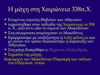 Η μάχη στη Χαιρώνεια 338π.Χ.Η μάχη στη Χαιρώνεια 338π.Χ.
► Ενωμένος στρατός Θηβαίων και ΑθηναίωνΕνωμένος στρατός Θηβαίων και Αθηναίων
► παρατάχθηκε στην πεδιάδα τηςπαρατάχθηκε στην πεδιάδα της Χαιρώνειας το 338Χαιρώνειας το 338
π. Χ., απέναντι από το στρατό των Μακεδόνων.π. Χ., απέναντι από το στρατό των Μακεδόνων.
► Στη σύγκρουση υπερίσχυσαν οι Μακεδόνες.Στη σύγκρουση υπερίσχυσαν οι Μακεδόνες.
► Εφαρμόστηκε με επιδεξιότητα ηΕφαρμόστηκε με επιδεξιότητα η λοξή φάλαγγαλοξή φάλαγγα καικαι
με αυτόν τον τρόπο διασπάστηκε η παράταξη τωνμε αυτόν τον τρόπο διασπάστηκε η παράταξη των
Αθηναίων.Αθηναίων.
► Στη μάχη διακρίθηκε οΣτη μάχη διακρίθηκε ο 18χρονος Αλέξανδρος18χρονος Αλέξανδρος..
► Σημασία της μάχης:Σημασία της μάχης:
Κυριαρχία των Μακεδόνων-Παρακμή των πόλεωνΚυριαρχία των Μακεδόνων-Παρακμή των πόλεων
του ελληνικού νότουτου ελληνικού νότου
 