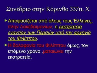 Συνέδριο στην Κόρινθο 337π. Χ.Συνέδριο στην Κόρινθο 337π. Χ.
►Αποφασίζεται από όλους τους Έλληνες,Αποφασίζεται από όλους τους Έλληνες,
πλην Λακεδαιμονίωνπλην Λακεδαιμονίων, η, η εκστρατείαεκστρατεία
εναντίον των Περσών υπό την αρχηγίαεναντίον των Περσών υπό την αρχηγία
του Φιλίππουτου Φιλίππου..
►Η δολοφονία του ΦιλίππουΗ δολοφονία του Φιλίππου όμως, τονόμως, τον
επόμενο χρόνο ,επόμενο χρόνο ,ματαιώνειματαιώνει τηντην
εκστρατεία.εκστρατεία.
 