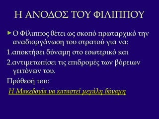 Η ΑΝΟΔΟΣ ΤΟΥ ΦΙΛΙΠΠΟΥΗ ΑΝΟΔΟΣ ΤΟΥ ΦΙΛΙΠΠΟΥ
►Ο Φίλιππος θέτει ως σκοπό πρωταρχικό τηνΟ Φίλιππος θέτει ως σκοπό πρωταρχικό την
αναδιοργάνωση του στρατού για να:αναδιοργάνωση του στρατού για να:
1.αποκτήσει δύναμη στο εσωτερικό και1.αποκτήσει δύναμη στο εσωτερικό και
2.αντιμετωπίσει τις επιδρομές των βόρειων2.αντιμετωπίσει τις επιδρομές των βόρειων
γειτόνων του.γειτόνων του.
Πρόθεσή του:Πρόθεσή του:
Η Μακεδονία να καταστεί μεγάλη δύναμηΗ Μακεδονία να καταστεί μεγάλη δύναμη
 