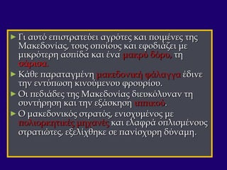 ► Γι αυτό επιστρατεύει αγρότες και ποιμένες τηςΓι αυτό επιστρατεύει αγρότες και ποιμένες της
Μακεδονίας, τους οποίους και εφοδιάζει μεΜακεδονίας, τους οποίους και εφοδιάζει με
μικρότερη ασπίδα και έναμικρότερη ασπίδα και ένα μακρύ δόρυ,μακρύ δόρυ, τητη
σάρισα.σάρισα.
► Κάθε παραταγμένηΚάθε παραταγμένη μακεδονική φάλαγγαμακεδονική φάλαγγα έδινεέδινε
την εντύπωση κινούμενου φρουρίου.την εντύπωση κινούμενου φρουρίου.
► Οι πεδιάδες της Μακεδονίας διευκόλυναν τηΟι πεδιάδες της Μακεδονίας διευκόλυναν τη
συντήρηση και την εξάσκησησυντήρηση και την εξάσκηση ιππικούιππικού..
► Ο μακεδονικός στρατός, ενισχυμένος μεΟ μακεδονικός στρατός, ενισχυμένος με
πολιορκητικές μηχανέςπολιορκητικές μηχανές και ελαφρά οπλισμένουςκαι ελαφρά οπλισμένους
στρατιώτες, εξελίχθηκε σε πανίσχυρη δύναμηστρατιώτες, εξελίχθηκε σε πανίσχυρη δύναμη..
 