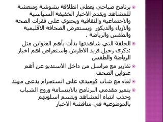 ‫برنامج‬‫يعطي‬ ‫صباحي‬‫ومنعشة‬ ‫بشوشة‬ ‫انطالقة‬
‫السياسية‬ ‫الخفيفة‬ ‫االخبار‬ ‫ويقدم‬ ‫للمشاهد‬
‫الص‬ ‫فقرات‬ ‫على‬ ‫ويحتوي‬ ‫والثقافية‬ ‫واالجتماعية‬‫حة‬
‫االقليمي‬ ‫الصحافة‬ ‫ويستعرض‬ ‫والديكور‬ ‫واالزياء‬‫ة‬
‫والرياضة‬ ‫والطقس‬.
‫التي‬ ‫الحلقة‬‫شاهدتها‬‫مثل‬ ‫العنواين‬ ‫بأهم‬ ‫بدأت‬
:‫اخبار‬ ‫اهم‬ ‫واستعراض‬ ‫االطرش‬ ‫فريد‬ ‫رحيل‬ ‫ذكرى‬
‫والطقس‬ ‫الرياضة‬
‫أهم‬ ‫عن‬ ‫االستديو‬ ‫داخل‬ ‫من‬ ‫مراسل‬ ‫مع‬ ‫تقارير‬
‫الصحف‬ ‫عنواين‬
‫مهند‬ ‫يدعى‬ ‫انستجرام‬ ‫على‬ ‫كوميدي‬ ‫شاب‬ ‫مع‬ ‫لقاء‬
‫الشب‬ ‫وروح‬ ‫باالبتسامة‬ ‫البرنامج‬ ‫مقدمي‬ ‫يتميز‬‫اب‬
‫اسلوبهم‬ ‫ويتسم‬ ‫المشاهد‬ ‫انتباه‬ ‫وجذب‬
‫االخبار‬ ‫مناقشة‬ ‫في‬ ‫بالموضوعية‬
 