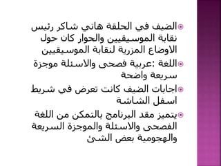 ‫رئيس‬ ‫شاكر‬ ‫هاني‬ ‫الحلقة‬ ‫في‬ ‫الضيف‬
‫حول‬ ‫كان‬ ‫والحوار‬ ‫الموسيقيين‬ ‫نقابة‬
‫الموسيقيين‬ ‫لنقابة‬ ‫المزرية‬ ‫االوضاع‬
‫اللغة‬:‫موجزة‬ ‫واالسئلة‬ ‫فصحى‬ ‫عربية‬
‫واضحة‬ ‫سريعة‬
‫شريط‬ ‫في‬ ‫تعرض‬ ‫كانت‬ ‫الضيف‬ ‫اجابات‬
‫الشاشة‬ ‫اسفل‬
‫اللغ‬ ‫من‬ ‫بالتمكن‬ ‫البرنامج‬ ‫مقد‬ ‫يتميز‬‫ة‬
‫السريعة‬ ‫والموجزة‬ ‫واالسئلة‬ ‫الفصحى‬
‫الشئ‬ ‫بعض‬ ‫والهجومية‬
 