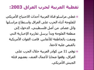 ‫األمري‬ ‫االجتياح‬ ‫أحداث‬ ‫العربية‬ ‫قناة‬ ‫مراسلو‬ ‫غطى‬‫كي‬
‫مراسل‬ ‫واستطاع‬ ‫العراق‬ ‫على‬ ‫الحرب‬ ‫أثناء‬ ‫للفلوجة‬‫ها‬
‫إلى‬ ‫الدخول‬ ،‫فلسطيني‬ ‫أصل‬ ‫من‬ ،‫عصام‬ ‫وائل‬
‫ال‬ ‫اإلخبارية‬ ‫تقاريره‬ ‫يرسل‬ ‫وبدأ‬ ‫الفلوجة‬ ‫منطقة‬‫تي‬
‫لألنفاس‬ ‫بالخاطفة‬ ‫وصفت‬.‫األمريك‬ ‫القوات‬ ‫قامت‬‫ية‬
‫الحقا‬ ‫عليه‬ ‫بالقبض‬.
‫توفي‬11‫على‬ ‫الحرب‬ ‫خالل‬ ‫العربية‬ ‫كوادر‬ ‫من‬
‫قتله‬ ‫بعضهم‬ ،‫العنف‬ ‫ألعمال‬ ‫ضحايا‬ ‫وقعوا‬ ،‫العراق‬
‫األمريكي‬ ‫الجيش‬.
 