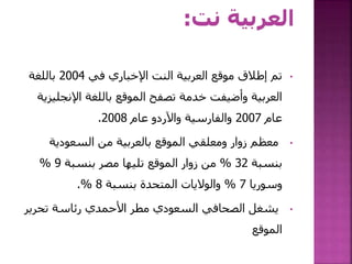 •‫في‬ ‫اإلخباري‬ ‫النت‬ ‫العربية‬ ‫موقع‬ ‫إطالق‬ ‫تم‬2004‫باللغة‬
‫اإلنجل‬ ‫باللغة‬ ‫الموقع‬ ‫تصفح‬ ‫خدمة‬ ‫وأضيفت‬ ‫العربية‬‫يزية‬
‫عام‬2007‫عام‬ ‫واآلردو‬ ‫والفارسية‬2008.
•‫السعودية‬ ‫من‬ ‫بالعربية‬ ‫الموقع‬ ‫ومعلقي‬ ‫زوار‬ ‫معظم‬
‫بنسبة‬32%‫بنسبة‬ ‫مصر‬ ‫تليها‬ ‫الموقع‬ ‫زوار‬ ‫من‬9%
‫وسوريا‬7%‫بنسبة‬ ‫المتحدة‬ ‫والواليات‬8.%
•‫تحري‬ ‫رئاسة‬ ‫األحمدي‬ ‫مطر‬ ‫السعودي‬ ‫الصحافي‬ ‫يشغل‬‫ر‬
‫الموقع‬
 