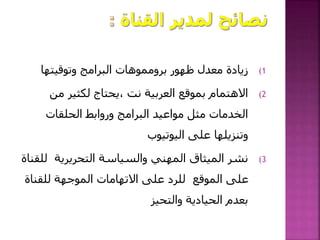 (1‫وتوقيتها‬ ‫البرامج‬ ‫برومموهات‬ ‫ظهور‬ ‫معدل‬ ‫زيادة‬
(2‫من‬ ‫لكثير‬ ‫،يحتاج‬ ‫نت‬ ‫العربية‬ ‫بموقع‬ ‫االهتمام‬
‫الحلقات‬ ‫وروابط‬ ‫البرامج‬ ‫مواعيد‬ ‫مثل‬ ‫الخدمات‬
‫اليوتيوب‬ ‫على‬ ‫وتنزيلها‬
(3‫ل‬ ‫التحريرية‬ ‫والسياسة‬ ‫المهني‬ ‫الميثاق‬ ‫نشر‬‫لقناة‬
‫للقن‬ ‫الموجهة‬ ‫االتهامات‬ ‫على‬ ‫للرد‬ ‫الموقع‬ ‫على‬‫اة‬
‫والتحيز‬ ‫الحيادية‬ ‫بعدم‬
 