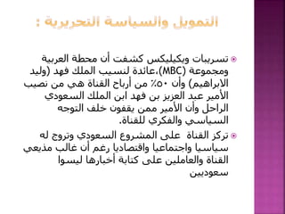 ‫العربي‬ ‫محطة‬ ‫أن‬ ‫كشفت‬ ‫ويكيليكس‬ ‫تسريبات‬‫ة‬
‫ومجموعة‬(MBC)‫فهد‬ ‫الملك‬ ‫لنسيب‬ ‫،عائدة‬(‫وليد‬
‫االبراهيم‬)‫وأن‬٥٠‫نصيب‬ ‫من‬ ‫هي‬ ‫القناة‬ ‫أرباح‬ ‫من‬ ٪
‫السعودي‬ ‫الملك‬ ‫ابن‬ ‫فهد‬ ‫بن‬ ‫العزيز‬ ‫عبد‬ ‫األمير‬
‫التوجه‬ ‫خلف‬ ‫يقفون‬ ‫ممن‬ ‫األمير‬ ‫وأن‬ ‫الراحل‬
‫للقناة‬ ‫والفكري‬ ‫السياسي‬.
‫له‬ ‫وتروج‬ ‫السعودي‬ ‫المشروع‬ ‫على‬ ‫القناة‬ ‫تركز‬
‫مذيع‬ ‫غالب‬ ‫أن‬ ‫رغم‬ ‫واقتصاديا‬ ‫واجتماعيا‬ ‫سياسيا‬‫ي‬
‫ليسوا‬ ‫أخبارها‬ ‫كتابة‬ ‫على‬ ‫والعاملين‬ ‫القناة‬
‫سعوديين‬
 