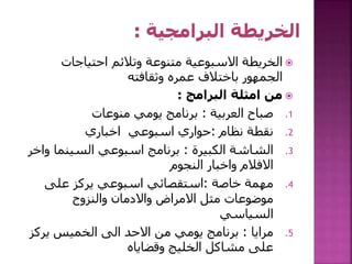 ‫احتياجات‬ ‫وتالئم‬ ‫متنوعة‬ ‫االسبوعية‬ ‫الخريطة‬
‫وثقافته‬ ‫عمره‬ ‫باختالف‬ ‫الجمهور‬
‫البرامج‬ ‫امثلة‬ ‫من‬:
.1‫العربية‬ ‫صباح‬:‫منوعات‬ ‫يومي‬ ‫برنامج‬
.2‫نظام‬ ‫نقطة‬:‫اخباري‬ ‫اسبوعي‬ ‫حواري‬
.3‫الكبيرة‬ ‫الشاشة‬:‫و‬ ‫السينما‬ ‫اسبوعي‬ ‫برنامج‬‫اخر‬
‫النجوم‬ ‫واخبار‬ ‫االفالم‬
.4‫خاصة‬ ‫مهمة‬:‫على‬ ‫يركز‬ ‫اسبوعي‬ ‫استقصائي‬
‫والنزوح‬ ‫واالدمان‬ ‫االمراض‬ ‫مثل‬ ‫موضوعات‬
‫السياسي‬
.5‫مرايا‬:‫يرك‬ ‫الخميس‬ ‫الى‬ ‫االحد‬ ‫من‬ ‫يومي‬ ‫برنامج‬‫ز‬
‫وقضاياه‬ ‫الخليج‬ ‫مشاكل‬ ‫على‬
 