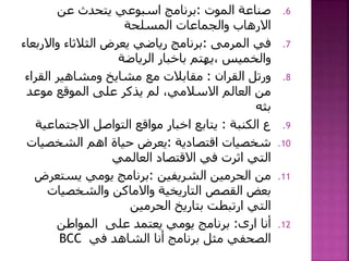 .6‫الموت‬ ‫صناعة‬:‫عن‬ ‫يتحدث‬ ‫اسبوعي‬ ‫برنامج‬
‫المسلحة‬ ‫والجماعات‬ ‫االرهاب‬
.7‫في‬‫المرمى‬:‫واال‬ ‫الثالثاء‬ ‫يعرض‬ ‫رياضي‬ ‫برنامج‬‫ربعاء‬
‫الرياضة‬ ‫باخبار‬ ‫،يهتم‬ ‫والخميس‬
.8‫ورتل‬‫القران‬:‫الق‬ ‫ومشاهير‬ ‫مشايخ‬ ‫مع‬ ‫مقابالت‬‫راء‬
‫موعد‬ ‫الموقع‬ ‫على‬ ‫يذكر‬ ‫لم‬ ،‫االسالمي‬ ‫العالم‬ ‫من‬
‫بثه‬
.9‫ع‬‫الكنبة‬:‫التواصل‬ ‫مواقع‬ ‫اخبار‬ ‫يتابع‬‫االجتما‬‫عية‬
.10‫شخصيات‬‫اقتصادية‬:‫الشخصي‬ ‫اهم‬ ‫حياة‬ ‫يعرض‬‫ات‬
‫االقتصاد‬ ‫في‬ ‫اثرت‬ ‫التي‬‫العالمي‬
.11‫من‬‫الشريفين‬ ‫الحرمين‬:‫يستعر‬ ‫يومي‬ ‫برنامج‬‫ض‬
‫والشخصيات‬ ‫واالماكن‬ ‫التاريخية‬ ‫القصص‬ ‫بعض‬
‫الحرمين‬ ‫بتاريخ‬ ‫ارتبطت‬ ‫التي‬
.12‫أنا‬‫ارى‬:‫المواطن‬ ‫على‬ ‫يعتمد‬ ‫يومي‬ ‫برنامج‬
‫في‬ ‫الشاهد‬ ‫أنا‬ ‫برنامج‬ ‫مثل‬ ‫الصحفي‬BCC
 