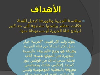 ‫األهداف‬
‫للقناة‬ ‫كبديل‬ ‫وظهورها‬ ‫الجزيرة‬ ‫منافسة‬
‫فكانت‬‫كبير‬ ‫حد‬ ‫إلى‬ ‫مشابهة‬ ‫برامجها‬ ‫معظم‬
‫مستوحاة‬ ‫أو‬ ‫الجزيرة‬ ‫قناة‬ ‫لبرامج‬‫منها‬.
‫اإلبراهيم‬ ‫وليد‬ ‫يقول‬" :‫خي‬ ‫العربية‬‫ار‬
‫الجزير‬ ‫قناة‬ ‫من‬ ً‫اعتداال‬ ‫أكثر‬ ‫بديل‬‫ة‬
‫وضع‬ ‫هو‬ ‫وهدفه‬«‫العربية‬»‫بالنسبة‬
‫الذي‬ ‫نفسه‬ ‫الموقع‬ ‫في‬ ‫للجزيرة‬
‫نيوز‬ ‫فوكس‬ ‫من‬ ‫إن‬ ‫إن‬ ‫سي‬ ‫تحتله‬
‫ومتخصص‬ ‫هادئ‬ ‫إعالمي‬ ‫كمنفذ‬
‫ولي‬ ‫الموضوعية‬ ‫بالتغطية‬ ‫معروفة‬‫س‬
 