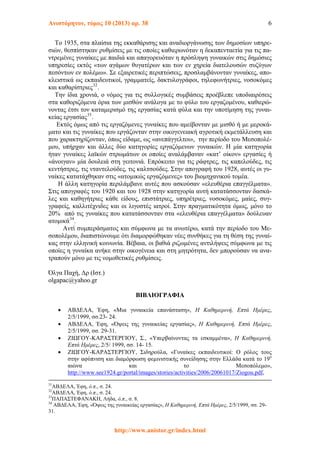 Ανιστόρητον, τόμος 10 (2013) αρ. 38 6
Το 1935, στα πλαίσια της εκκαθάρισης και αναδιοργάνωσης των δημοσίων υπηρε-
σιών, θεσπίστηκαν ρυθμίσεις με τις οποίες καθιερωνόταν η δεκαπενταετία για τις πα-
ντρεμένες γυναίκες με παιδιά και απαγορευόταν η πρόσληψη γυναικών στις δημόσιες
υπηρεσίες εκτός «των αγάμων θυγατέρων και των εν χηρεία διατελουσών συζύγων
πεσόντων εν πολέμω». Σε εξαιρετικές περιπτώσεις, προσλαμβάνονταν γυναίκες, απο-
κλειστικά ως εκπαιδευτικοί, γραμματείς, δακτυλογράφοι, τηλεφωνήτριες, νοσοκόμες
και καθαρίστριες32
.
Την ίδια χρονιά, ο νόμος για τις συλλογικές συμβάσεις προέβλεπε υποδιαιρέσεις
στα καθοριζόμενα όρια των μισθών ανάλογα με το φύλο του εργαζομένου, καθιερώ-
νοντας έτσι τον καταμερισμό της εργασίας κατά φύλα και την υποτίμηση της γυναι-
κείας εργασίας33
.
Εκτός όμως από τις εργαζόμενες γυναίκες που αμείβονταν με μισθό ή με μεροκά-
ματο και τις γυναίκες που εργάζονταν στην οικογενειακή αγροτική εκμετάλλευση και
που χαρακτηρίζονταν, όπως είδαμε, ως «ανεπάγγελτοι», την περίοδο του Μεσοπολέ-
μου, υπήρχαν και άλλες δύο κατηγορίες εργαζόμενων γυναικών. Η μία κατηγορία
ήταν γυναίκες λαϊκών στρωμάτων οι οποίες αναλάμβαναν «κατ’ οίκον» εργασίες ή
«άνοιγαν» μία δουλειά στη γειτονιά. Επρόκειτο για τις ράφτρες, τις καπελούδες, τις
κεντήστρες, τις νταντελούδες, τις καλτσούδες. Στην απογραφή του 1928, αυτές οι γυ-
ναίκες κατατάχθηκαν στις «ατομικώς εργαζόμενες» του βιομηχανικού τομέα.
Η άλλη κατηγορία περιλάμβανε αυτές που ασκούσαν «ελευθέρια επαγγέλματα».
Στις απογραφές του 1920 και του 1928 στην κατηγορία αυτή κατατάσσονταν δασκά-
λες και καθηγήτριες κάθε είδους, επιστάτριες, υπηρέτριες, νοσοκόμες, μαίες, συγ-
γραφείς, καλλιτέχνιδες και οι λιγοστές ιατροί. Στην πραγματικότητα όμως, μόνο το
20% από τις γυναίκες που κατατάσσονταν στα «ελευθέρια επαγγέλματα» δούλευαν
ατομικά34
.
Αντί συμπεράσματος και σύμφωνα με τα ανωτέρω, κατά την περίοδο του Με-
σοπολέμου, διαπιστώνουμε ότι διαμορφώθηκαν νέες συνθήκες για τη θέση της γυναί-
κας στην ελληνική κοινωνία. Βέβαια, οι βαθιά ριζωμένες αντιλήψεις σύμφωνα με τις
οποίες η γυναίκα ανήκε στην οικογένεια και στη μητρότητα, δεν μπορούσαν να ανα-
τραπούν μόνο με τις νομοθετικές ρυθμίσεις.
Όλγα Παχή, Δρ (Ιστ.)
olgapac@yahoo.gr
ΒΙΒΛΙΟΓΡΑΦΙΑ
 ΑΒΔΕΛΑ, Έφη, «Μια γυναικεία επανάσταση», Η Καθημερινή, Επτά Ημέρες,
2/5/1999, σσ.23- 24.
 ΑΒΔΕΛΑ, Έφη, «Όψεις της γυναικείας εργασίας», Η Καθημερινή, Επτά Ημέρες,
2/5/1999, σσ. 29-31.
 ΖΙΩΓΟΥ-ΚΑΡΑΣΤΕΡΓΙΟΥ, Σ., «Υπερβαίνοντας τα εσκαμμένα», Η Καθημερινή,
Επτά Ημέρες, 2/5/ 1999, σσ. 14- 15.
 ΖΙΩΓΟΥ-ΚΑΡΑΣΤΕΡΓΙΟΥ, Σιδηρούλα, «Γυναίκες εκπαιδευτικοί: Ο ρόλος τους
στην αφύπνιση και διαμόρφωση φεμινιστικής συνείδησης στην Ελλάδα κατά το 19ο
αιώνα και το Μεσοπόλεμο»,
http://www.see1924.gr/portal/images/stories/activities/2006/20061017/Ziogou.pdf,
31
ΑΒΔΕΛΑ, Έφη, ό.π., σ. 24.
32
ΑΒΔΕΛΑ, Έφη, ό.π., σ. 24.
33
ΠΑΠΑΣΤΕΦΑΝΑΚΗ, Λήδα, ό.π., σ. 8.
34
ΑΒΔΕΛΑ, Έφη, «Όψεις της γυναικείας εργασίας», Η Καθημερινή, Επτά Ημέρες, 2/5/1999, σσ. 29-
31.
http://www.anistor.gr/index.html
 
