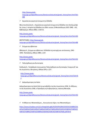 http://www.greek-
language.gr/digitalResources/literature/education/greek_history/item.html?iid=
408
 Εργασία καιεργατικόκίνημα στην Ελλάδα
ΦουντανόπουλοςΚ.,«Εργασίακαιεργατικόκίνημα στην Ελλάδα» στο Χατζηιωσήφ
Χρ.(επιμ.),Ιστορία τηςΕλλάδαςτου20ού αιώνα,ΟΜεσοπόλεμος1922-1940, τ.Β1,
Βιβλιόραμα,Αθήνα 2002, σ.318-31.
http://www.greek-
language.gr/digitalResources/literature/education/greek_history/item.html?iid=410
ΦΩΤΟΓΡΑΦΙΑ:http://www.greek-
language.gr/digitalResources/literature/education/greek_history/item.html?iid=468
 Στέμμα καισβάστικα
Φλάισερ Χ.,Στέμμα καισβάστικα.ΗΕλλάδα τηςκατοχήςκαι αντίστασης,1941-
1944, Παπαζήσης,Αθήνα 1989, σ.127.
http://www.greek-
language.gr/digitalResources/literature/education/greek_history/item.html?iid=413
 Παλινόρθωσηκαιδικτατορία
ΚαλλιγάςΚ.,Τα φοβερά ντοκουμέντα:Παλινόρθωσηκαιδικτατορία,ΓεώργιοςΒ΄και
4η Αυγούστου,Φυτράκης,Αθήνα 1976, σ.227.
http://www.greek-
language.gr/digitalResources/literature/education/greek_history/item.html?iid=45
2
 Διάγγελμα προςτονλαόν
Διάγγελμα προςτονλαόνδιά την μεταβολήν της4ης Αυγούστου1936. Eν Aθήναις
τη 4η Aυγούστου1936, ο Πρόεδροςτης Kυβερνήσεως,IωάννηςMεταξάς.
http://www.greek-
language.gr/digitalResources/literature/education/greek_history/item.html?iid=453
 Η Αθήνα του Μεσοπολέμου_ Κοινωνία καιτέχνη του Μεσοπολέμου
https://www.dropbox.com/s/uctttwgx3ebug0y/%CE%97%20%CE%91%CE%B8%CE%
AE%CE%BD%CE%B1%20%CF%84%CE%BF%CF%85%20%CE%9C%CE%B5%CF%83%CE
%BF%CF%80%CE%BF%CE%BB%CE%AD%CE%BC%CE%BF%CF%85.pdf?dl=0
 