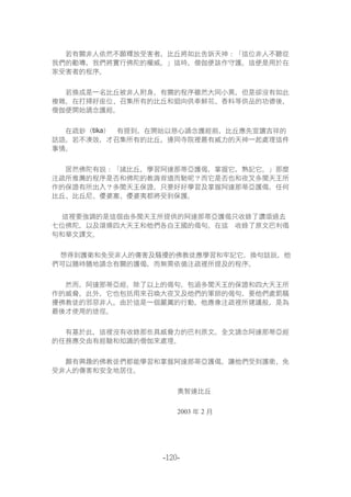 -120-
若有關非人依然不願釋放受害者，比丘將如此告訴天神：「這位非人不聽從
我們的勸導，我們將實行佛陀的權威。」這時，僧伽便該作守護。這便是用於在
家受害者的程序。
若換成是一名比丘被非人附身，有關的程序雖然大同小異，但是卻沒有如此
複雜。在打掃好座位、召集所有的比丘和迴向供奉鮮花、香料等供品的功德後，
僧伽便開始誦念護經。
在疏鈔（tika）裏有提到，在開始以慈心誦念護經前，比丘應先宣讀吉祥的
話語。若不湊效，才召集所有的比丘，連同寺院裡最有威力的天神一起處理這件
事情。
居然佛陀有說：「諸比丘，學習阿達那蒂亞護偈，掌握它，熟記它。」那麼
注疏所推薦的程序是否和佛陀的教誨背道而馳呢？而它是否也和夜叉多聞天王所
作的保證有所出入？多聞天王保證，只要好好學習及掌握阿達那蒂亞護偈，任何
比丘、比丘尼、優婆塞、優婆夷都將受到保護。
這裡要強調的是這個由多聞天王所提供的阿達那蒂亞護偈只收錄了讚頌過去
七位佛陀，以及頌揚四大天王和他們各自王國的偈句。在這裏收錄了原文巴利偈
句和華文譯文。
想得到護衛和免受非人的傷害及騷擾的佛教徒應學習和牢記它。換句話說，他
們可以隨時隨地誦念有關的護偈，而無需依循注疏裡所提及的程序。
然而，阿達那蒂亞經，除了以上的偈句，包涵多聞天王的保證和四大天王所
作的威脅。此外，它也包括用來召喚大夜叉及他們的軍師的偈句，要他們處罰騷
擾佛教徒的邪惡非人。由於這是一個嚴厲的行動，他應像注疏裡所建議般，是為
最後才使用的途徑。
有基於此，這裡沒有收錄那些具威脅力的巴利原文。全文誦念阿達那蒂亞經
的任務應交由有經驗和知識的僧伽來處理。
願有興趣的佛教徒們都能學習和掌握阿達那蒂亞護偈，讓他們受到護衛、免
受非人的傷害和安全地居住。
奧智達比丘
2003 年 2 月
 