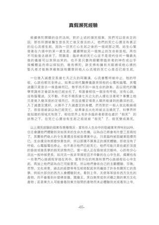 -65-
真假瀕死經驗
根據佛陀開顯的自然法則，對於上述的瀕死個案，我們可以很肯定的
說，那些所謂被醫生宣告死亡後又復活的人，他們的死亡心還沒有真正
的在心流裡生起，因為一旦死亡心生起之後的一個刹那之間，結生心緊
接著在六道中的某一處生起，繼續開始另一個無止的生命新旅程，再也
不可能復活過來了。問題是：臨終者的死亡心並不是現代任何一種最先
進的儀器可以測探出來的，也不是只靠肉眼觀察臨終者的神色或以手
探觸體溫而得以探知的，唯有佛陀、辟支佛和擁有天眼通或他心通的
聖凡者才能夠準確無誤地覺察到他人心流裡的死亡心是否已經生起。
一位進入滅盡定長達七天之久的阿羅漢，心流會暫時被中止，他的呼
吸、心跳也都完全停止，如果以現代醫療儀器測探他的心電和腦電，其電
波圖只是宣示一條直線而已，幾乎找不到一絲生命的跡象，若以現代的醫
學常識肯定會認為他已經坐化了，有誰會相信一個沒有呼吸、沒有心跳、
沒有腦電波，又不動、不吃不喝長達七天之久的人還在活著呢？事實上他
只是進入極深度的定境而已，而且這種定境是人類所能達到的最深的定。
入了滅盡定還好，火燒不了入滅盡定的身體，然而對於一般人就比較麻煩
了，很容易被誤以為已經死亡，結果拿去火化時被活活燒死了。科學界所
能知道的領域太有限了，相信世界上有許多臨終者都是在處於“假死” 的
狀態之下，在死亡心還沒有生起之前就被“殺死”了，假死變成真死。
以上瀕死經驗的個案有幾種情況：當有些人生命中的阻礙業來得特別凶時，
往往會讓他們體驗到突如其來的生命大危機，以為自己將會有什麼三長兩短
了。其實他們做人的令生業還沒有被毀壞業中止，只是臨時被阻礙業阻擾而
已，生命還沒有那麼快要告終，所以那還不算真正的瀕死體驗。即使沒有了
呼吸，心電腦電也停止，也不表示他們已經死亡，他們可能只是在處於深度
的昏迷或做長夢的假死狀態而已。當一個人正在昏迷或沉睡時，心的有分心
流比一般時候更長，如河流一般非常頻密且不中斷的在心中生起，偶爾也有
一些意門心路過程穿插在其中。當有外在的刺激和意門心路過程在心中生
起，再加上他們認為自己可能要死，所以他們會依自己的主觀體驗、宗教、
思想、文化背景、過去的經歷等等互相搭配起來而編造了許多有關死亡的長
夢，例如大部分的西方人會體驗到光、看到上帝、天使等等這些西方文化的
產物，而不會看到什麼佛菩薩、閻羅王、黑白無常或奈河橋之類的東方文化
產物；若是東方人可能會看到東方陰間的產物而未必體驗到光或看到上帝。
 