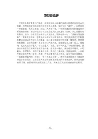 -83-
淺談養鬼仔
民間有流傳著養鬼仔的降術，通常這些被人飼養的鬼仔也都是依他施活命的
鬼類，他們能夠吃到其飼主的施食並供人差遣。鬼仔受到“廣用”，在東南亞
一帶很普遍，尤其在泰國、印尼、大馬等一帶。一些馬來農民也有飼養鬼仔來
幫他們做田務，據說一個鬼仔可以做五個人的工作量呢！巫師、茅山術會利用
來醫病、占卜，心術不正的則對他人施降等。不過俗語一句：“請神容易送神
難”，要養鬼並不難，不費多少功夫就可以請來很多，要知道鬼道眾生的數量
其實遠遠超過世界總人口的數量，就好像在馬路找野狗來養一樣容易，只要時
常有餵食，這些狗就會一直徘徊在它們主人家，並順便幫主人做一些工，看看
門，搖搖尾巴討好主人，吠吠陌生人。不過，當有一天主人不想再飼養時，要
請這些狗群自己離開可是不容易的事。道理是一樣的，養鬼仔更不好惹，水可
載舟，亦可覆舟，搞不好會失控反噬，鬼仔的力量越強，反噬就越狠，一些飼
主最後是死在鬼仔手裡。再者，許多飼養者的居心不良，存有主奴利害關係，
一般都是撈偏門的，所謂：“多行不義必自斃”，通常不善業搞得多了就自然
感召許多惡因緣，這些惡緣再資助和加速更多過去的不善業成熟，結果沒有什
麼好下場。由於時常與鬼道眾生打交道，死後投生鬼道的機會自然比較高。
 