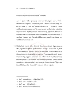 80 一切漏經注：巴漢校譯與導論
uddesena saṅgahītattā saṃvarabhāvo21
veditabbo.
Api ca pañcavidho pi ayaṃ saṃvaro idha āgato yeva. Tattha
khanti-viriyasaṃvarā tāva vuttā yeva. ‘‘So tañ ca anāsanaṃ, tañ
ca agocaran” ti ayaṃ pan’ ettha sīlasaṃvaro. ‘‘Paṭisaṅkhā yoniso
cakkhundriyasaṃvarasaṃvuto’’ ti ayaṃ satisaṃvaro. Sabbattha paṭisaṅkhā
ñāṇasaṃvaro ti. Agahitagahaṇena pana dassanaṃ, paṭisevanā, bhāvanā ca
ñāṇasaṃvaro. Pariyanti etena dhammā ti pariyāyo. Uppattiṃ nirodhaṃ vā
gacchantī ti vuttaṃ hoti. Ettāvatā sabbâsavasaṃvarapariyāyan ti ettha yaṃ
vattabbaṃ, taṃ vuttaṃ hoti.
Idāni jānato ahan ti ādīsu jānato ti jānantassa. Passato ti passantassa.
Dve pi padāni ekaṭṭhāni, byañjanam eva nānaṃ22
. Evaṃ sante pi jānato
ti ñāṇalakkhaṇaṃ upādāya puggalaṃ niddisati. Jānanalakkhaṇaṃ hi
ñāṇaṃ. Passato ti ñāṇappabhāvaṃ upādāya. Passanappabhāvaṃ hi ñāṇaṃ.
Ñāṇasamaṅgī puggalo, cakkhumā viya cakkhunā rūpāni, ñāṇena vivaṭe
dhamme passati. Api ca yoniso manasikāraṃ uppādetuṃ jānato, ayoniso
manasikāro yathā na uppajjati evaṃ passato ti. Ayam ettha sāro23
. Keci pan’
ācariyā bahū papañce bhaṇanti te24
imasmiṃ atthe na yujjanti.
21　Ee作 saṃvarabhavo，今依Be和Ce校訂。
22　Ee作 nānā，今依Be和Ce改。
23　Ee作 saro，今依Be和Ce改。
24　Ee作 bhaṇanti. Te，今依Be和Ce改。
9.
04_一切漏經注_注釋_16開_1040214修.indd 14 2015/2/14 下午 09:41:57
 
