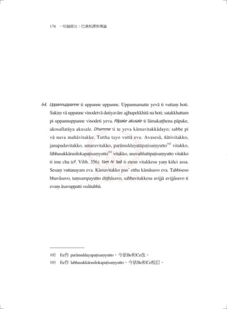 176 一切漏經注：巴漢校譯與導論
Uppannuppanne ti uppanne uppanne. Uppannamatte yevā ti vuttaṃ hoti.
Sakiṃ vā uppanne vinodetvā dutiyavāre ajjhupekkhitā na hoti; satakkhattum
pi uppannuppanne vinodeti yeva. Pāpake akusale ti lāmakaṭṭhena pāpake,
akosallatāya akusale. Dhamme ti te yeva kāmavitakkâdayo; sabbe pi
vā nava mahāvitakke. Tattha tayo vuttā eva. Avasesā, ñātivitakko,
janapadavitakko, amaravitakko, parânuddayatāpaṭisaṃyutto102
vitakko,
lābhasakkārasilokapaṭisaṃyutto103
vitakko, anavaññattipaṭisaṃyutto vitakko
ti ime cha (cf. Vibh. 356). Yaṃ hi ’ssā ti etesu vitakkesu yaṃ kiñci assa.
Sesaṃ vuttanayam eva. Kāmavitakko pan’ ettha kāmâsavo eva. Tabbiseso
bhavâsavo, taṃsampayutto diṭṭhâsavo, sabbavitakkesu avijjā avijjâsavo ti
evaṃ āsavuppatti veditabbā.
102　Ee作 parânuddayapaṭisaṃyutto，今依Be和Ce改。
103　Ee作 labhasakkārasilokapaṭisaṃyutto，今依Be和Ce校訂。
64.
04_一切漏經注_注釋_16開_1040214修.indd 110 2015/2/14 下午 09:42:01
 