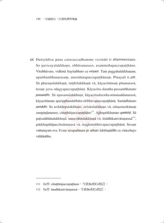 190 一切漏經注：巴漢校譯與導論
Dutiyâdīsu pana catusaccadhamme vicinātī ti dhammavicayo .
So pavicayalakkhaṇo, obhāsanaraso, asammohapaccupaṭṭhāno.
Vīrabhāvato, vidhinā īrayitabbato ca viriyaṃ. Taṃ paggahalakkhaṇaṃ,
upatthambhanarasaṃ, anosīdanapaccupaṭṭhānaṃ. Pīnayatī ti pīti .
Sā pharaṇalakkhaṇā, tuṭṭhilakkhaṇā vā, kāyacittānaṃ pīnanarasā,
tesaṃ yeva odagyapaccupaṭṭhānā. Kāyacitta-daratha-passambhanato
passaddhi . Sā upasamalakkhaṇā, kāyacittadaratha-nimmaddanarasā,
kāyacittānaṃ aparipphandabhūta-sītibhāvapaccupaṭṭhānā. Samādhānato
samādhi. So avikkhepalakkhaṇo, avisāralakkhaṇo vā, cittacetasikānaṃ
sampiṇḍanaraso, cittaṭṭhitipaccupaṭṭhāno111
. Ajjhupekkhanato upekkhā. Sā
paṭisaṅkhānalakkhaṇā, samavāhitalakkhaṇā vā, ūnādhikanivāraṇarasā112
,
pakkhapātûpacchedanarasā vā, majjhattabhāvapaccupaṭṭhānā. Sesaṃ
vuttanayam eva. Evaṃ sesapadānam pi atthato lakkhaṇâdīhi ca vinicchayo
viññātabbo.
111　Ee作 cittaṭṭhitipaccupaṭṭhano，今依Be和Ce校訂。
112　Ee作 ūnadhikanivāraṇarasā，今依Be和Ce校訂。
68.
04_一切漏經注_注釋_16開_1040214修.indd 124 2015/2/14 下午 09:42:01
 