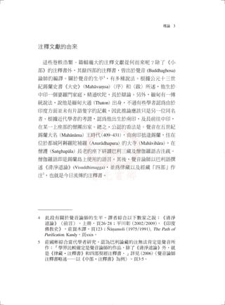 導論 3
注釋文獻的由來
這些卷帙浩繁、篇幅龐大的注釋文獻從何而來呢？除了《小
部》的注釋書外，其餘四部的注釋書，皆出於覺音 (Buddhaghosa)
論師的編譯。關於覺音的生平
4
，有多種說法。根據公元十三世
紀錫蘭史書《大史》(Mahāvaṃsa)〈序〉和〈跋〉所述，他生於
中印一個婆羅門家庭，精通吠陀，長於辯論。另外，緬甸有一傳
統說法，說他是緬甸大通 (Thaton) 出身，不過有些學者認為由於
印度方面並未有片語隻字的記載，因此推論應該只是另一位同名
者。根據近代學者的考證，認為他出生於南印，及長前往中印，
在某一上座部的僧團出家。總之，公認的看法是：覺音在五世紀
錫蘭大名 (Mahānāma) 王時代(409-431)，由南印抵達錫蘭，住在
位於都城阿耨羅陀補羅 (Anurādhapura) 的大寺 (Mahāvihāra)，在
僧護 (Saṅghapāla) 長老的座下研讀巴利三藏及僧伽羅語古注疏。
僧伽羅語即是錫蘭島上使用的語言。其後，覺音論師以巴利語撰
述《清淨道論》(Visuddhimagga)，並為律藏以及經藏「四部」作
注
5
，也就是今日流傳的注釋書。
4　此段有關於覺音論師的生平，譯者綜合以下數家之說：《清淨
道論》〈前言〉，上冊，頁26-28；平川彰 (2002/2009)，《印度
佛教史》，莊崑木譯，頁123；Ñāṇamoli (1975/1991), The Path of
Purification. Kandy，頁xxix。
5　莊國彬綜合當代學者研究，認為巴利論藏的注無法肯定是覺音所
作：「學界比較確定是覺音論師的作品，除了《清淨道論》外，就
是《律藏‧注釋書》和四部契經注釋書。」詳見 (2006)〈覺音論師
注釋書略述──以《中部•注釋書》為例〉，頁3-5。
02_導論_1040214_修.indd 3 2015/2/14 下午 09:43:53
 