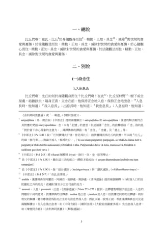 3
一、總說
比丘們啊！在此，比丘8
於身隨觀身而住9
，精勤、正知、具念10
，滅除11
對世間的貪
愛與憂傷；於受隨觀受而住，精勤、正知、具念，滅除對世間的貪愛與憂傷；於心隨觀
心而住，精勤、正知、具念，滅除對世間的貪愛與憂傷。於法隨觀法而住，精勤、正知、
具念，滅除對世間的貪愛與憂傷。
二、別說
(一)身念住
1.入出息念
比丘們啊！比丘如何於身隨觀身而住？比丘們啊！在此12
，比丘至林野13
、樹下或空
屋處，結跏趺坐，端身正直，立念在前。他保持正念地入息，保持正念地出息。14
入息
長時，他知道：『我入息長』；出息長時，他知道：『我出息長』；入息短時，他知道：
《舍利弗阿毘曇論》或「一乘道」（《雜阿含經》）。
7
satipaṭṭhāna，為一複合詞，《中部注》提供兩種解法：sati-paṭṭhāna 和 sati-upaṭṭhāna，後者的解法較符合
其對應的梵語 smṛtyupasthāna。念，本有「記憶」的意思，但是循著「念住」的詮釋脈絡，「念」指的是
「對於當下身心現象的注意力。」漢譯佛典的譯語，有「念住」、「念處」及「意止」等。
8
《中部注》（Ps I 241）說：「任何實踐此行者，皆名為比丘。指依實踐而為比丘的狀態，所以說『比丘』。
的確，修行者——無論天或人，稱為比丘。」（Yo ca imaṃ paṭipattiṃ paṭipajjati, so bhikkhu nāma hotī ti
paṭipattiyā bhikkhubhāvadassanato pi bhikkhū ti āha. Paṭipannako devo vā hotu, manusso vā, bhikkhū ti
saṅkhaṃ gacchati yeva.）
9
《中部注》（Ps I 243）將 viharati 解釋為 iriyati，指行、住、坐、臥等舉止。
10
依《中部注》（Ps I 243），藉由這三法的威力，禪修才能成功。（yesaṃ dhammānaṃ ānubhāvena taṃ
sampajjati）
11
依《中部注》（Ps I 243），指「彼分滅除」（tadaṅgavinaya）與「鎮伏滅除」（vikkhambhanavinaya）。
12
《中部注》（Ps I 247）：「在此法律裡」。
13
arañña，漢譯佛典作阿蘭若、阿練若、寂靜處、無諍處。《清淨道論》提供兩個解釋：(1)村落入口的因
陀羅柱之外的地方；(2)離村落至少五百弓遠的地方。
14
assasati，入息；passasati，出息。《清淨道論》（Vism 271–272）提到，注釋書對哪個字是出息、入息的
問題有不同的意見。依據律典的注釋書，assāsa 是出息，passāsa 是入息；但依據尼柯耶的注釋書，則有
相反的解讀。覺音尊者認為胎兒出生時先出息然後入息，因此以第一說為正說。考查漢譯佛典也可見這
兩種解讀法：先入息後出息者，如《中阿含經》、《雜阿含經》《大般若波羅蜜多經》；先出息後入息者，
如《增壹阿含經》、《舍利弗阿毘曇》、《解脫道論》。
 