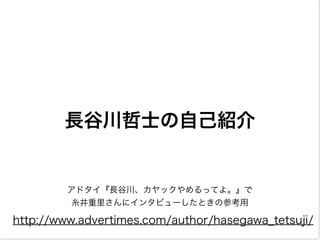 長谷川哲士の自己紹介
アドタイ『長谷川、カヤックやめるってよ。』で
糸井重里さんにインタビューしたときの参考用
http://www.advertimes.com/author/hasegawa_tetsuji/
 