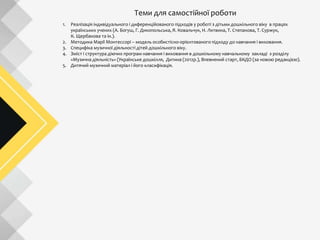 Теми для самостійної роботи
1. Реалізація індивідуального і диференційованого підходів у роботі з дітьми дошкільного віку в працях
українських учених (А. Богуш, Г. Дикопольська, Я. Ковальчук, Н. Литвина, Т. Степанова, Т. Суржук,
К. Щербакова та ін.).
2. Методика Марії Монтессорі – модель особистісно-орієнтованого підходу до навчання і виховання.
3. Специфіка музичної діяльності дітей дошкільного віку.
4. Зміст і структура діючих програм навчання і виховання в дошкільному навчальному закладі з розділу
«Музична діяльність» (Українське дошкілля, Дитина (2012р.), Впевнений старт, БКДО (за новою редакцією).
5. Дитячий музичний матеріал і його класифікація.
 