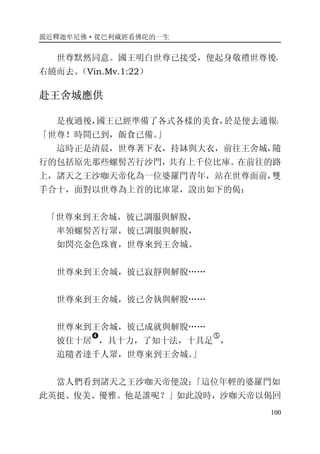 親近釋迦牟尼佛·從巴利藏經看佛陀的一生
100
世尊默然同意。國王明白世尊已接受，便起身敬禮世尊後，
右繞而去。（Vin.Mv.1:22）
赴王舍城應供
是夜過後，國王已經準備了各式各樣的美食，於是便去通報：
「世尊！時間已到，飯食已備。」
這時正是清晨，世尊著下衣，持缽與大衣，前往王舍城，隨
行的包括原先那些螺髻苦行沙門，共有上千位比庫。在前往的路
上，諸天之王沙咖天帝化為一位婆羅門青年，站在世尊面前，雙
手合十，面對以世尊為上首的比庫眾，說出如下的偈：
「世尊來到王舍城，彼已調服與解脫，
率領螺髻苦行眾，彼已調服與解脫，
如閃亮金色珠寶，世尊來到王舍城。
世尊來到王舍城，彼已寂靜與解脫……
世尊來到王舍城，彼已舍執與解脫……
世尊來到王舍城，彼已成就與解脫……
彼住十居
�
，具十力，了知十法，十具足
�
，
追隨者達千人眾，世尊來到王舍城。」
當人們看到諸天之王沙咖天帝便說：「這位年輕的婆羅門如
此英挺、俊美、優雅。他是誰呢？」如此說時，沙咖天帝以偈回
 