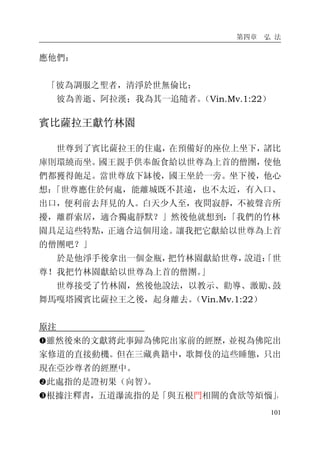 第四章 弘 法
101
應他們：
「彼為調服之聖者，清淨於世無倫比；
彼為善逝、阿拉漢；我為其一追隨者。（Vin.Mv.1:22）
賓比薩拉王獻竹林園
世尊到了賓比薩拉王的住處，在預備好的座位上坐下，諸比
庫則環繞而坐。國王親手供奉飯食給以世尊為上首的僧團，使他
們都獲得飽足。當世尊放下缽後，國王坐於一旁。坐下後，他心
想：「世尊應住於何處，能離城既不甚遠，也不太近，有入口、
出口，便利前去拜見的人。白天少人至，夜間寂靜，不被聲音所
擾，離群索居，適合獨處靜默？」然後他就想到：「我們的竹林
園具足這些特點，正適合這個用途。讓我把它獻給以世尊為上首
的僧團吧？」
於是他淨手後拿出一個金瓶，把竹林園獻給世尊，說道：「世
尊！我把竹林園獻給以世尊為上首的僧團。」
世尊接受了竹林園，然後他說法，以教示、勸導、激勵、鼓
舞馬嘎塔國賓比薩拉王之後，起身離去。（Vin.Mv.1:22）
原注
�雖然後來的文獻將此事歸為佛陀出家前的經歷，並視為佛陀出
家修道的直接動機。但在三藏典籍中，歌舞伎的這些睡態，只出
現在亞沙尊者的經歷中。
�此處指的是證初果（向智）。
�根據注釋書，五道瀑流指的是「與五根門相關的貪欲等煩惱」，
 