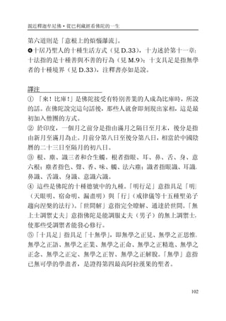 親近釋迦牟尼佛·從巴利藏經看佛陀的一生
102
第六道則是「意根上的煩惱瀑流」。
�十居乃聖人的十種生活方式（見 D.33），十力述於第十一章；
十法指的是十種善與不善的行為（見 M.9）；十支具足是指無學
者的十種境界（見 D.33），注釋書亦如是說。
譯注
① 「來！比庫！」是佛陀接受有特別善業的人成為比庫時，所說
的話。在佛陀說完這句話後，那些人就會即刻現出家相，這是最
初加入僧團的方式。
② 於印度，一個月之前分是指由滿月之隔日至月末，後分是指
由新月至滿月為止。月前分第八日至後分第八日，相當於中國陰
曆的二十三日至隔月的初八日。
③ 根、塵、識三者和合生觸。根者指眼、耳、鼻、舌、身、意
六根；塵者指色、聲、香、味、觸、法六塵；識者指眼識、耳識、
鼻識、舌識、身識、意識六識。
④ 這些是佛陀的十種德號中的九種。「明行足」意指具足「明」
（天眼明、宿命明、漏盡明）與「行」（戒律儀等十五種聖弟子
趨向涅槃的法行）。「世間解」意指完全瞭解、通達於世間。「無
上士調禦丈夫」意指佛陀是能調服丈夫（男子）的無上調禦士，
使那些受調禦者能發心修行。
⑤「十具足」指具足「十無學」，即無學之正見、無學之正思惟、
無學之正語、無學之正業、無學之正命、無學之正精進、無學之
正念、無學之正定、無學之正智、無學之正解脫。「無學」意指
已無可學的學盡者，是證得第四最高阿拉漢果的聖者。
 