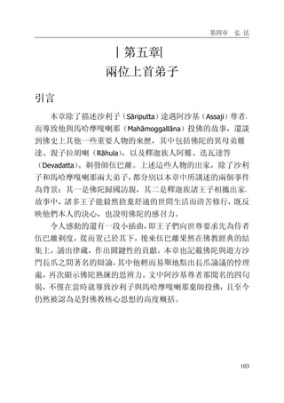 第四章 弘 法
103
︱第五章︳
兩位上首弟子
引言
本章除了描述沙利子（Sāriputta）途遇阿沙基（Assaji）尊者，
而導致他與馬哈摩嘎喇那（Mahāmoggallāna）投佛的故事，還談
到佛史上其他一些重要人物的來歷，其中包括佛陀的異母弟難
達、親子拉胡喇（Rāhula），以及釋迦族人阿難、迭瓦達答
（Devadatta）、剃發師伍巴離。上述這些人物的出家，除了沙利
子和馬哈摩嘎喇那兩大弟子，都分別以本章中所講述的兩個事件
為背景：其一是佛陀歸國訪親，其二是釋迦族諸王子相攜出家。
故事中，諸多王子能毅然捨棄舒適的世間生活而清苦修行，既反
映他們本人的決心，也說明佛陀的感召力。
令人感動的還有一段小插曲，即王子們向世尊要求先為侍者
伍巴離剃度，從而置己於其下，後來伍巴離果然在佛教經典的結
集上，誦出律藏，作出關鍵性的貢獻。本章也記載佛陀與遊方沙
門長爪之間著名的辯論，其中他輕而易舉地點出長爪論議的悖理
處，再次顯示佛陀熟練的思辨力。文中阿沙基尊者那聞名的四句
偈，不僅在當時就導致沙利子與馬哈摩嘎喇那棄師投佛，且至今
仍然被認為是對佛教核心思想的高度概括。
 