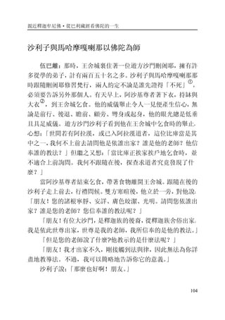 親近釋迦牟尼佛·從巴利藏經看佛陀的一生
104
沙利子與馬哈摩嘎喇那以佛陀為師
伍巴離：那時，王舍城裏住著一位遊方沙門刪阇耶，擁有許
多從學的弟子，計有兩百五十名之多。沙利子與馬哈摩嘎喇那那
時跟隨刪阇耶修習梵行，兩人約定不論是誰先證得「不死」
�
，
必須要告訴另外那個人。有天早上，阿沙基尊者著下衣，持缽與
大衣
�
，到王舍城乞食。他的威儀舉止令人一見便產生信心，無
論是前行、後退、瞻前、顧旁、彎身或起身，他的眼光總是低垂
且具足威儀。遊方沙門沙利子看到他在王舍城中乞食時的舉止，
心想：「世間若有阿拉漢，或已入阿拉漢道者，這位比庫當是其
中之一，我何不上前去請問他是依誰出家？誰是他的老師？他信
奉誰的教法？」但繼之又想：「當比庫正挨家挨戶地乞食時，並
不適合上前詢問。我何不跟隨在後，探查求道者究竟發現了什
麼？」
當阿沙基尊者結束乞食，帶著食物離開王舍城。跟隨在後的
沙利子走上前去，行禮問候。雙方寒暄後，他立於一旁，對他說：
「朋友！您的諸根寧靜、安詳、膚色皎潔、光明。請問您依誰出
家？誰是您的老師？您信奉誰的教法呢？」
「朋友！有位大沙門，是釋迦族的後裔，從釋迦族舍俗出家。
我是依此世尊出家，世尊是我的老師，我所信奉的是他的教法。」
「但是您的老師說了什麼?他教示的是什麼法呢？」
「朋友！我才出家不久，剛接觸到法與律，因此無法為你詳
盡地教導法。不過，我可以簡略地告訴你它的意義。」
沙利子說：「那麼也好啊！朋友。」
 