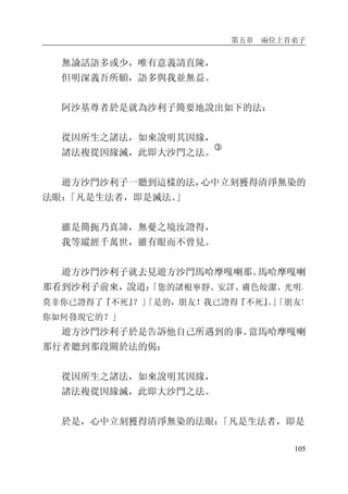 第五章 兩位上首弟子
105
無論話語多或少，唯有意義請直陳，
但明深義吾所願，語多與我並無益。
阿沙基尊者於是就為沙利子簡要地說出如下的法：
從因所生之諸法，如來說明其因緣，
諸法複從因緣滅，此即大沙門之法。
�
遊方沙門沙利子一聽到這樣的法，心中立刻獲得清淨無染的
法眼：「凡是生法者，即是滅法。」
雖是簡扼乃真諦，無憂之境汝證得，
我等縱經千萬世，雖有眼而不曾見。
遊方沙門沙利子就去見遊方沙門馬哈摩嘎喇那。馬哈摩嘎喇
那看到沙利子前來，說道：「您的諸根寧靜、安詳、膚色皎潔、光明。
莫非你已證得了『不死』？」「是的，朋友！我已證得『不死』。」「朋友！
你如何發現它的？」
遊方沙門沙利子於是告訴他自己所遇到的事。當馬哈摩嘎喇
那行者聽到那段關於法的偈：
從因所生之諸法，如來說明其因緣，
諸法複從因緣滅，此即大沙門之法。
於是，心中立刻獲得清淨無染的法眼：「凡是生法者，即是
 