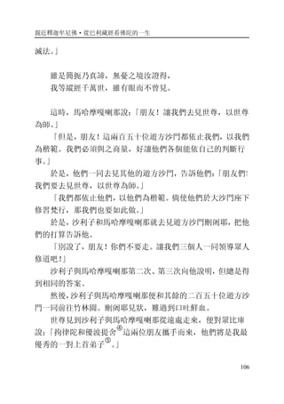 親近釋迦牟尼佛·從巴利藏經看佛陀的一生
106
滅法。」
雖是簡扼乃真諦，無憂之境汝證得，
我等縱經千萬世，雖有眼而不曾見。
這時，馬哈摩嘎喇那說：「朋友！讓我們去見世尊，以世尊
為師。」
「但是，朋友！這兩百五十位遊方沙門都依止我們，以我們
為楷範。我們必須與之商量，好讓他們各個能依自己的判斷行
事。」
於是，他們一同去見其他的遊方沙門，告訴他們：「朋友們！
我們要去見世尊，以世尊為師。」
「我們都依止他們，以他們為楷範。倘使他們於大沙門座下
修習梵行，那我們也要如此做。」
於是，沙利子和馬哈摩嘎喇那就去見遊方沙門刪阇耶，把他
們的打算告訴他。
「別說了，朋友！你們不要走。讓我們三個人一同領導眾人
修道吧！」
沙利子與馬哈摩嘎喇那第二次、第三次向他說明，但總是得
到相同的答案。
然後，沙利子與馬哈摩嘎喇那便和其餘的二百五十位遊方沙
門一同前往竹林園。刪阇耶見狀，難過到口吐鮮血。
世尊見到沙利子與馬哈摩嘎喇那從遠處走來，便對眾比庫
說：「拘律陀和優波提舍
�
這兩位朋友攜手而來，他們將是我最
優秀的一對上首弟子
�
。」
 