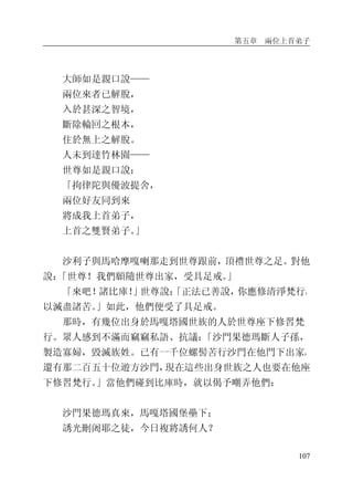 第五章 兩位上首弟子
107
大師如是親口說——
兩位來者已解脫，
入於甚深之智境，
斷除輪回之根本，
住於無上之解脫。
人未到達竹林園——
世尊如是親口說：
「拘律陀與優波提舍，
兩位好友同到來
將成我上首弟子，
上首之雙賢弟子。」
沙利子與馬哈摩嘎喇那走到世尊跟前，頂禮世尊之足。對他
說：「世尊！我們願隨世尊出家，受具足戒。」
「來吧！諸比庫！」世尊說：「正法已善說，你應修清淨梵行，
以滅盡諸苦。」如此，他們便受了具足戒。
那時，有幾位出身於馬嘎塔國世族的人於世尊座下修習梵
行。眾人感到不滿而竊竊私語、抗議：「沙門果德瑪斷人子孫，
製造寡婦，毀滅族姓。已有一千位螺髻苦行沙門在他門下出家，
還有那二百五十位遊方沙門，現在這些出身世族之人也要在他座
下修習梵行。」當他們碰到比庫時，就以偈予嘲弄他們：
沙門果德瑪真來，馬嘎塔國堡壘下；
誘光刪阇耶之徒，今日複將誘何人？
 