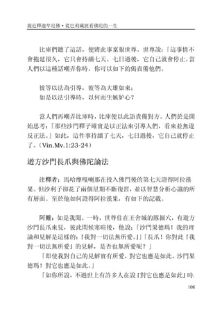 親近釋迦牟尼佛·從巴利藏經看佛陀的一生
108
比庫們聽了這話，便將此事稟報世尊。世尊說：「這事情不
會拖延很久，它只會持續七天。七日過後，它自己就會停止。當
人們以這種話嘲弄你時，你可以如下的偈責備他們。
彼等以法為引導，彼等為大雄如來；
如是以法引導時，以何而生嫉妒心？
當人們再嘲弄比庫時，比庫便以此語責備對方。人們於是開
始思考：「那些沙門釋子確實是以正法來引導人們，看來並無違
反正法。」如此，這件事持續了七天，七日過後，它自己就停止
了。（Vin.Mv.1:23-24）
遊方沙門長爪與佛陀論法
注釋者：馬哈摩嘎喇那在投入佛門後的第七天證得阿拉漢
果。但沙利子卻花了兩個星期不斷復習，並以智慧分析心識的所
有層面。至於他如何證得阿拉漢果，有如下的記載。
阿難：如是我聞。一時，世尊住在王舍城的豚掘穴，有遊方
沙門長爪來見，彼此問候寒暄後，他說：「沙門果德瑪！我的理
論和見解是這樣的：『我對一切法無所愛。』」「長爪！你對此『我
對一切法無所愛』的見解，是否也無所愛呢？」
「即使我對自己的見解實有所愛，對它也應是如此，沙門果
德瑪！對它也應是如此。」
「如你所說，不過世上有許多人在說『對它也應是如此』時，
 